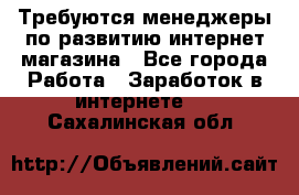 Требуются менеджеры по развитию интернет-магазина - Все города Работа » Заработок в интернете   . Сахалинская обл.